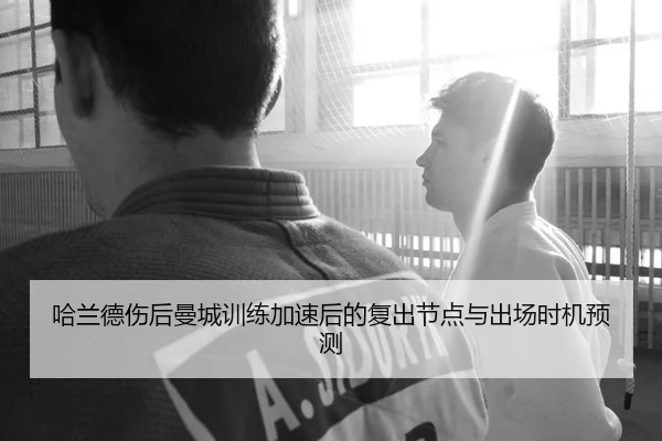 哈兰德伤后曼城训练加速后的复出节点与出场时机预测