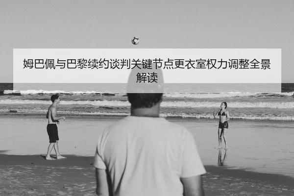 姆巴佩与巴黎续约谈判关键节点更衣室权力调整全景解读