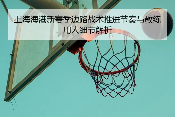 上海海港新赛季边路战术推进节奏与教练用人细节解析
